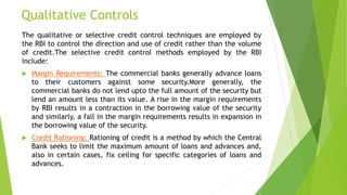Qualitative Controls
The qualitative or selective credit control techniques are employed by
the RBI to control the direction and use of credit rather than the volume
of credit.The selective credit control methods employed by the RBI
include:
 Margin Requirements: The commercial banks generally advance loans
to their customers against some security.More generally, the
commercial banks do not lend upto the full amount of the security but
lend an amount less than its value. A rise in the margin requirements
by RBI results in a contraction in the borrowing value of the security
and similarly, a fall in the margin requirements results in expansion in
the borrowing value of the security.
 Credit Rationing: Rationing of credit is a method by which the Central
Bank seeks to limit the maximum amount of loans and advances and,
also in certain cases, fix ceiling for specific categories of loans and
advances.
 