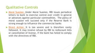 Qualitative Controls
 Moral Suasion: Under Moral Suasion, RBI issues periodical
letters to bank to exercise control over credit in general
or advances against particular commodities. The policy of
moral suasion will succeed only if the Reserve Bank is
strong enough to influence the commercial banks
 Direct Action: It is too severe and is therefore rarely
followed. It may involve refusal by RBI to rediscount bills
or cancellation of license, if the bank has failed to comply
with the directives of RBI.
 