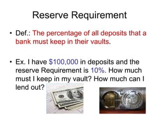 Reserve Requirement
• Def.: The percentage of all deposits that a
bank must keep in their vaults.
• Ex. I have $100,000 in deposits and the
reserve Requirement is 10%. How much
must I keep in my vault? How much can I
lend out?
 