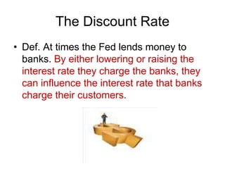 The Discount Rate
• Def. At times the Fed lends money to
banks. By either lowering or raising the
interest rate they charge the banks, they
can influence the interest rate that banks
charge their customers.
 