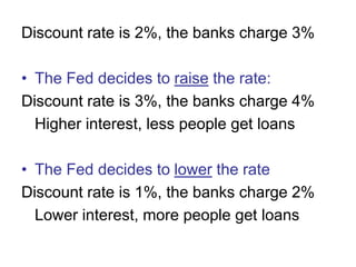 Discount rate is 2%, the banks charge 3%
• The Fed decides to raise the rate:
Discount rate is 3%, the banks charge 4%
Higher interest, less people get loans
• The Fed decides to lower the rate
Discount rate is 1%, the banks charge 2%
Lower interest, more people get loans
 