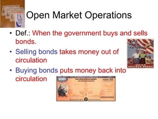 Open Market Operations
• Def.: When the government buys and sells
bonds.
• Selling bonds takes money out of
circulation
• Buying bonds puts money back into
circulation
 