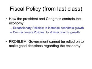 Fiscal Policy (from last class)
• How the president and Congress controls the
economy
– Expansionary Policies: to increase economic growth
– Contractionary Policies: to slow economic growth
• PROBLEM: Government cannot be relied on to
make good decisions regarding the economy!
 