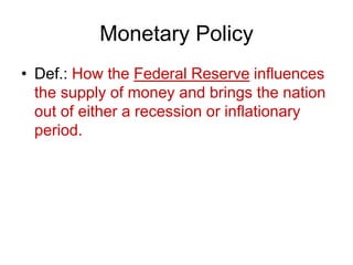 Monetary Policy
• Def.: How the Federal Reserve influences
the supply of money and brings the nation
out of either a recession or inflationary
period.
 