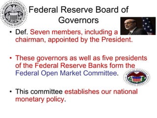 Federal Reserve Board of
Governors
• Def. Seven members, including a
chairman, appointed by the President.
• These governors as well as five presidents
of the Federal Reserve Banks form the
Federal Open Market Committee.
• This committee establishes our national
monetary policy.
 