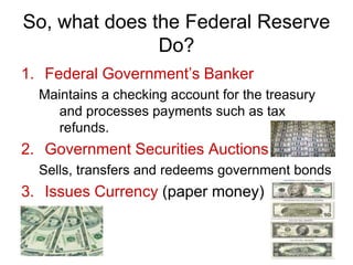 So, what does the Federal Reserve
Do?
1. Federal Government’s Banker
Maintains a checking account for the treasury
and processes payments such as tax
refunds.
2. Government Securities Auctions
Sells, transfers and redeems government bonds
3. Issues Currency (paper money)
 
