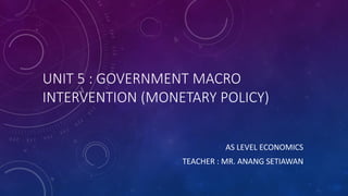 UNIT 5 : GOVERNMENT MACRO
INTERVENTION (MONETARY POLICY)
AS LEVEL ECONOMICS
TEACHER : MR. ANANG SETIAWAN
 