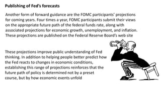 Publishing of Fed’s forecasts
Another form of forward guidance are the FOMC participants’ projections
for coming years. Four times a year, FOMC participants submit their views
on the appropriate future path of the federal funds rate, along with
associated projections for economic growth, unemployment, and inflation.
These projections are published on the Federal Reserve Board’s web site

These projections improve public understanding of Fed
thinking. In addition to helping people better predict how
the Fed reacts to changes in economic conditions,
establishing this range of projections reinforces that the
future path of policy is determined not by a preset
course, but by how economic events unfold

 