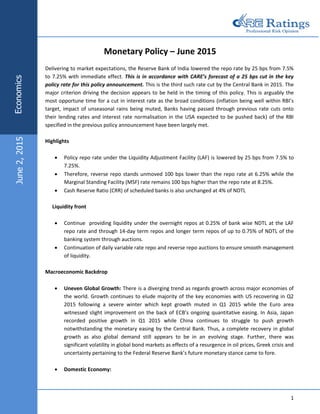 1
Monetary Policy – June 2015
Delivering to market expectations, the Reserve Bank of India lowered the repo rate by 25 bps from 7.5%
to 7.25% with immediate effect. This is in accordance with CARE’s forecast of a 25 bps cut in the key
policy rate for this policy announcement. This is the third such rate cut by the Central Bank in 2015. The
major criterion driving the decision appears to be held in the timing of this policy. This is arguably the
most opportune time for a cut in interest rate as the broad conditions (inflation being well within RBI’s
target, impact of unseasonal rains being muted, Banks having passed through previous rate cuts onto
their lending rates and interest rate normalisation in the USA expected to be pushed back) of the RBI
specified in the previous policy announcement have been largely met.
Highlights
 Policy repo rate under the Liquidity Adjustment Facility (LAF) is lowered by 25 bps from 7.5% to
7.25%.
 Therefore, reverse repo stands unmoved 100 bps lower than the repo rate at 6.25% while the
Marginal Standing Facility (MSF) rate remains 100 bps higher than the repo rate at 8.25%.
 Cash Reserve Ratio (CRR) of scheduled banks is also unchanged at 4% of NDTL
Liquidity front
 Continue providing liquidity under the overnight repos at 0.25% of bank wise NDTL at the LAF
repo rate and through 14-day term repos and longer term repos of up to 0.75% of NDTL of the
banking system through auctions.
 Continuation of daily variable rate repo and reverse repo auctions to ensure smooth management
of liquidity.
Macroeconomic Backdrop
 Uneven Global Growth: There is a diverging trend as regards growth across major economies of
the world. Growth continues to elude majority of the key economies with US recovering in Q2
2015 following a severe winter which kept growth muted in Q1 2015 while the Euro area
witnessed slight improvement on the back of ECB’s ongoing quantitative easing. In Asia, Japan
recorded positive growth in Q1 2015 while China continues to struggle to push growth
notwithstanding the monetary easing by the Central Bank. Thus, a complete recovery in global
growth as also global demand still appears to be in an evolving stage. Further, there was
significant volatility in global bond markets as effects of a resurgence in oil prices, Greek crisis and
uncertainty pertaining to the Federal Reserve Bank’s future monetary stance came to fore.
 Domestic Economy:
EconomicsJune2,2015
 