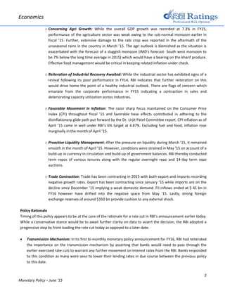 Economics
2
Monetary Policy – June ‘15
o Concerning Agri Growth: While the overall GDP growth was recorded at 7.3% in FY15,
performance of the agriculture sector was weak owing to the sub-normal monsoon earlier in
fiscal ’15. Further, extensive damage to the rabi crop was reported in the aftermath of the
unseasonal rains in the country in March ’15. The agri outlook is blemished as the situation is
exacerbated with the forecast of a sluggish monsoon (IMD’s forecast- South west monsoon to
be 7% below the long time average in 2015) which would have a bearing on the kharif produce.
Effective food management would be critical in keeping related inflation under check.
o Reiteration of Industrial Recovery Awaited: While the industrial sector has exhibited signs of a
revival following its poor performance in FY14, RBI indicates that further reiteration on this
would drive home the point of a healthy industrial outlook. There are flags of concern which
emanate from the corporate performance in FY15 indicating a contraction in sales and
deteriorating capacity utilization across industries.
o Favorable Movement in Inflation: The razor sharp focus maintained on the Consumer Price
Index (CPI) throughout fiscal ’15 and favorable base effects contributed in adhering to the
disinflationary glide path put forward by the Dr. Urjit Patel Committee report. CPI inflation as of
April ’15 came in well under RBI’s 6% target at 4.87%. Excluding fuel and food, inflation rose
marginally in the month of April ’15.
o Proactive Liquidity Management: After the pressure on liquidity during March ’15, it remained
smooth in the month of April ’15. However, conditions were strained in May ’15 on account of a
build-up in currency in circulation and build-up of government balances. RBI thereby conducted
term repos of various tenures along with the regular overnight repo and 14-day term repo
auctions.
o Trade Contraction: Trade has been contracting in 2015 with both export and imports recording
negative growth rates. Export has been contracting since January ’15 while imports are on the
decline since December ’15 implying a weak domestic demand. FII inflows ended at $ 41 bn in
FY16 however have drifted into the negative space from May ’15. Lastly, strong foreign
exchange reserves of around $350 bn provide cushion to any external shock.
Policy Rationale
Timing of this policy appears to be at the core of the rationale for a rate cut in RBI’s announcement earlier today.
While a conservative stance would be to await further clarity on data to assert the decision, the RBI adopted a
progressive step by front loading the rate cut today as opposed to a later date.
 Transmission Mechanism: In its first bi-monthly monetary policy announcement for FY16, RBI had reiterated
the importance on the transmission mechanism by asserting that banks would need to pass through the
earlier exercised rate cuts to warrant any further movement on interest rates from the RBI. Banks responded
to this condition as many were seen to lower their lending rates in due course between the previous policy
to this date.
 
