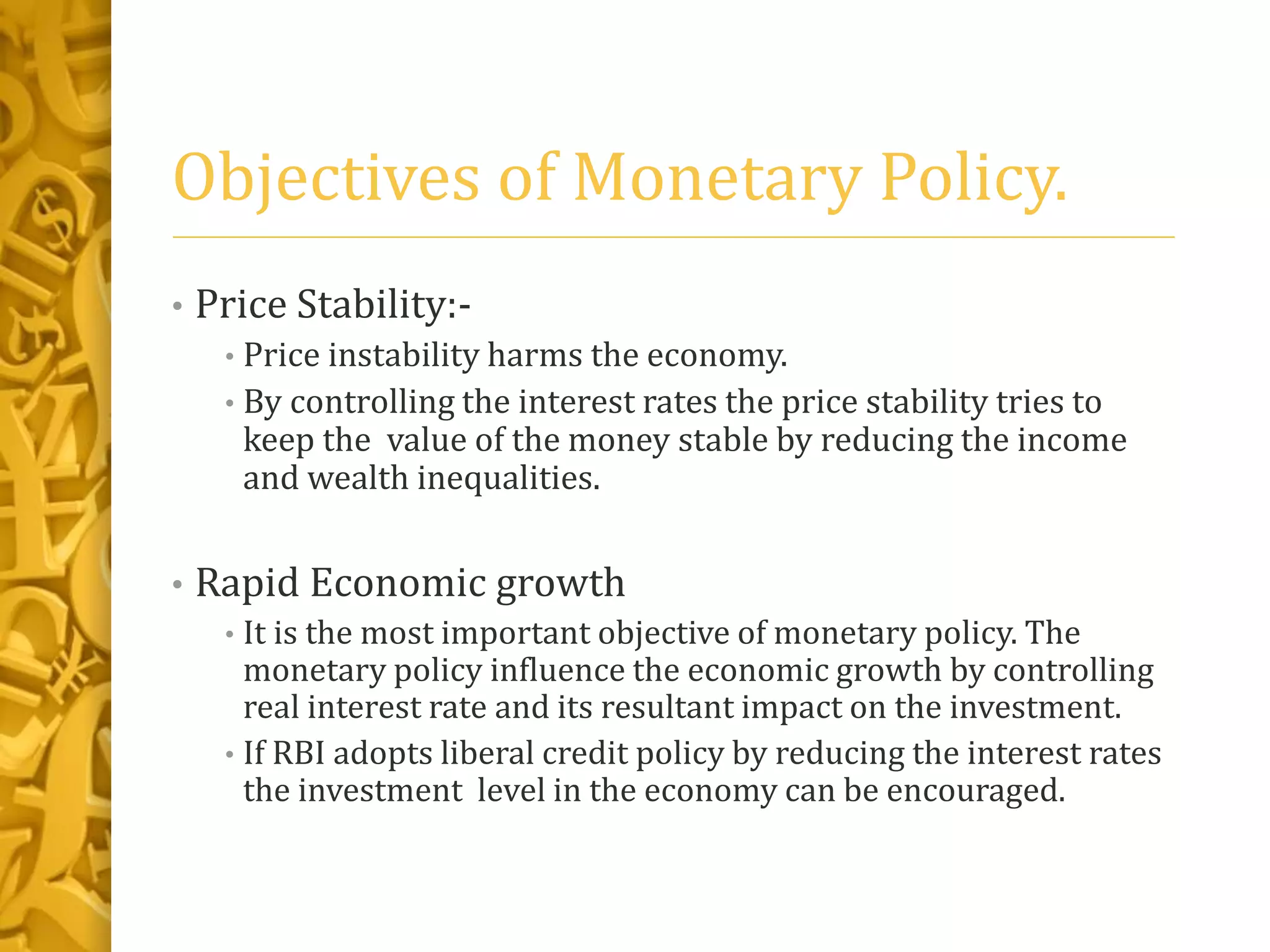 Objectives of Monetary Policy.
• Price Stability:-
• Price instability harms the economy.
• By controlling the interest rates the price stability tries to
keep the value of the money stable by reducing the income
and wealth inequalities.
• Rapid Economic growth
• It is the most important objective of monetary policy. The
monetary policy influence the economic growth by controlling
real interest rate and its resultant impact on the investment.
• If RBI adopts liberal credit policy by reducing the interest rates
the investment level in the economy can be encouraged.
 