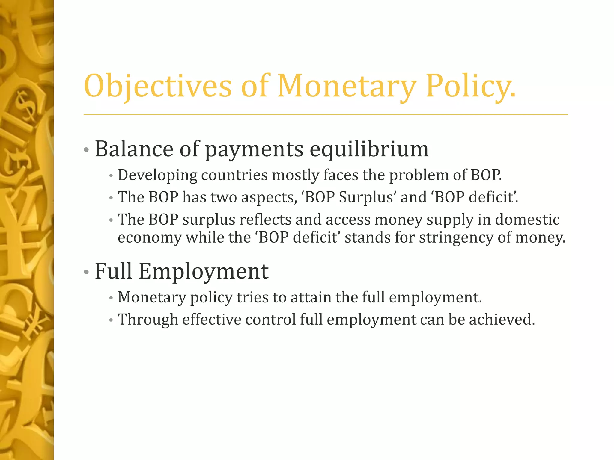 Objectives of Monetary Policy.
• Balance of payments equilibrium
• Developing countries mostly faces the problem of BOP.
• The BOP has two aspects, ‘BOP Surplus’ and ‘BOP deficit’.
• The BOP surplus reflects and access money supply in domestic
economy while the ‘BOP deficit’ stands for stringency of money.
• Full Employment
• Monetary policy tries to attain the full employment.
• Through effective control full employment can be achieved.
 