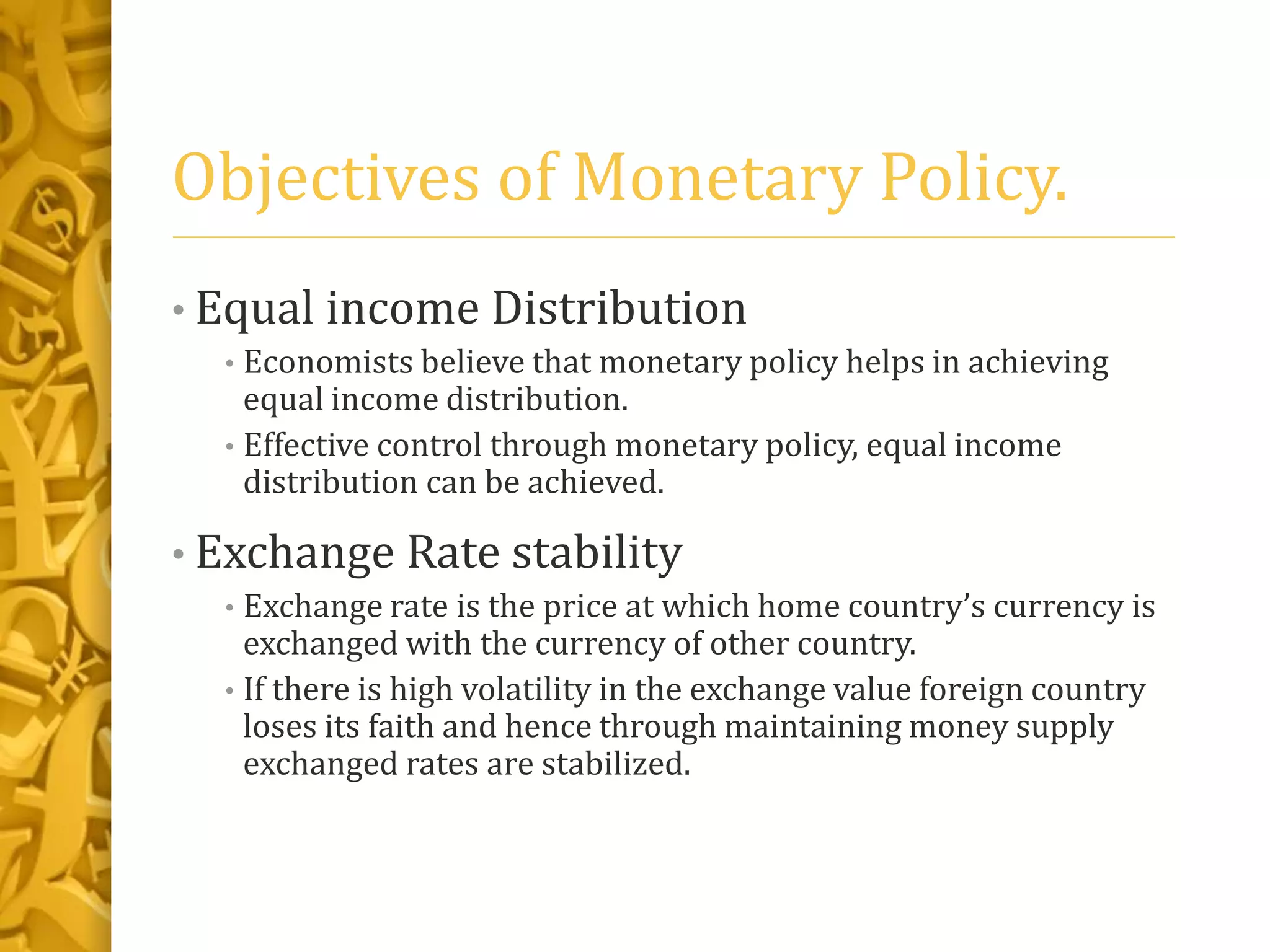 Objectives of Monetary Policy.
• Equal income Distribution
• Economists believe that monetary policy helps in achieving
equal income distribution.
• Effective control through monetary policy, equal income
distribution can be achieved.
• Exchange Rate stability
• Exchange rate is the price at which home country’s currency is
exchanged with the currency of other country.
• If there is high volatility in the exchange value foreign country
loses its faith and hence through maintaining money supply
exchanged rates are stabilized.
 