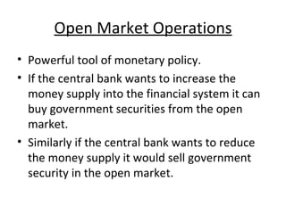 Open Market Operations Powerful tool of monetary policy. If the central bank wants to increase the money supply into the financial system it can buy government securities from the open market. Similarly if the central bank wants to reduce the money supply it would sell government security in the open market. 