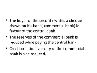 The buyer of the security writes a cheque drawn on his bank( commercial bank) in favour of the central bank. The reserves of the commercial bank is reduced while paying the central bank. Credit creation capacity of the commercial bank is also reduced.  