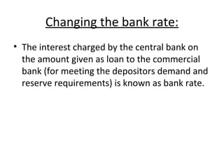 Changing the bank rate: The interest charged by the central bank on the amount given as loan to the commercial bank (for meeting the depositors demand and reserve requirements) is known as bank rate. 