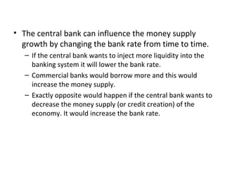 The central bank can influence the money supply growth by changing the bank rate from time to time. If the central bank wants to inject more liquidity into the banking system it will lower the bank rate. Commercial banks would borrow more and this would increase the money supply. Exactly opposite would happen if the central bank wants to decrease the money supply (or credit creation) of the economy. It would increase the bank rate. 
