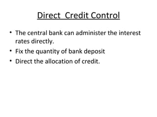 Direct  Credit Control The central bank can administer the interest rates directly.  Fix the quantity of bank deposit  Direct the allocation of credit. 