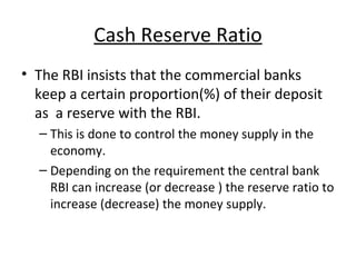 Cash Reserve Ratio The RBI insists that the commercial banks keep a certain proportion(%) of their deposit as  a reserve with the RBI.  This is done to control the money supply in the economy. Depending on the requirement the central bank RBI can increase (or decrease ) the reserve ratio to increase (decrease) the money supply. 