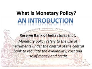What is Monetary Policy?

Reserve Bank of India states that,
Monetary policy refers to the use of
instruments under the control of the central
bank to regulate the availability, cost and
use of money and credit.

 