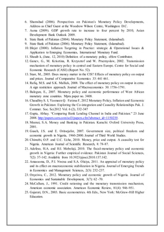 6. Shamshad (2006). Perspectives on Pakistan’s Monetary Policy Developments,
Address as Chief Guest at the Woodrow Wilson Centre, Washington D.C.
7. Asma (2009). GDP growth rate to increase to four percent by 2010, Asian
Development Bank Outlook 2009.
8. State Bank of Pakistan (2004). Monetary Policy Statement, (Islamabad).
9. State Bank of Pakistan (2006). Monetary Policy Statement, (Islamabad).
10. Blejer (2000). Inflation Targeting in Practice: strategic & Operational Issues &
Application to Emerging Economies, International Monetary Fund.
11. Shoaib k, (June, 12, 2010) Definition of a monetary policy, eHow Contributor.
12. Ganev, G., M. Krisztina, R. Krzysztof and W. Prsemyslaw, 2002. Transmission
mechanism of monetary policy in central and Eastern Europe. Centre for Social and
Economic Research (CASE) (Report No. 52).
13. Starr, M., 2005. Does money matter in the CIS? Effects of monetary policy on output
and prices. Journal of Comparative Economics 33: 441 461.
14. Rafiq, M.S. and S.K. Mallick, 2008. The effect of monetary policy on output in emu:
A sign restriction approach. Journal of Macroeconomics 30: 1756-1791.
15. Balogun, E., 2007. Monetary policy and economic performance of West African
monetary zone countries. Mpra paper no. 3408.
16. Chaudhry S. I, Yasmeen Q. Fatima F, 2012 Monetary Policy, Inflation and Economic
Growth in Pakistan: Exploring the Co-integration and Causality Relationships Pak. J.
Commer. Soc. Sci.2012 Vol. 6 (2), 332-347
17. Gupta, Abhay. “Comparing Bank Lending Channel in India and Pakistan.” 23 June
2008. http://papers.ssrn.com/sol3/papers.cfm?abstract_id=1150239.
18. Meenai, S.A. Money and Banking in Pakistan. Karachi: Oxford University Press,
2001.
19. Guseh, J.S. and E. Oritsejafor, 2007. Government size, political freedom and
economic growth in Nigeria, 1960-2000. Journal of Third World Studies.
20. Chimobi, O.P. and U.C. Uche, 2010. Money, price and output. A causality test for
Nigeria. American Journal of Scientific Research, 8: 78-87.
21. Adefeso, H.A. and H.I. Mobolaji, 2010. The fiscal-monetary policy and economic
growth in Nigeria: Further empirical evidence. Pakistan Journal of Social Sciences,
7(2): 37-142. Available from 10.3923/pjssci.2010.137.142.
22. Amassoma, D., P.I. Nwosa and S.A. Olaiya, 2011. An appraisal of monetary policy
and its effect on macroeconomic stabilization in Nigeria. Journal of Emerging Trends
in Economics and Management Sciences, 2(3): 232-237.
23. Onyeiwu, C., 2012. Monetary policy and economic growth of Nigeria. Journal of
Economics and Sustainable Development, 3(7): 62 -70.
24. McCallum, J., 1991. Credit rationing and the monetary transmission mechanism,
American economic association. American Economic Review, 81(4): 946-951.
25. Gujarati, D.N., 2003. Basic econometrics. 4th Edn., New York: McGraw-Hill Higher
Education.
 