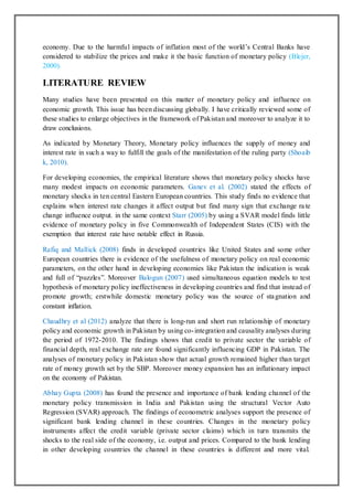 economy. Due to the harmful impacts of inflation most of the world’s Central Banks have
considered to stabilize the prices and make it the basic function of monetary policy (Blejer,
2000).
LITERATURE REVIEW
Many studies have been presented on this matter of monetary policy and influence on
economic growth. This issue has been discussing globally. I have critically reviewed some of
these studies to enlarge objectives in the framework of Pakistan and moreover to analyze it to
draw conclusions.
As indicated by Monetary Theory, Monetary policy influences the supply of money and
interest rate in such a way to fulfill the goals of the manifestation of the ruling party (Shoaib
k, 2010).
For developing economies, the empirical literature shows that monetary policy shocks have
many modest impacts on economic parameters. Ganev et al. (2002) stated the effects of
monetary shocks in ten central Eastern European countries. This study finds no evidence that
explains when interest rate changes it affect output but find many sign that exchange rate
change influence output. in the same context Starr (2005) by using a SVAR model finds little
evidence of monetary policy in five Commonwealth of Independent States (CIS) with the
exemption that interest rate have notable effect in Russia.
Rafiq and Mallick (2008) finds in developed countries like United States and some other
European countries there is evidence of the usefulness of monetary policy on real economic
parameters, on the other hand in developing economies like Pakistan the indication is weak
and full of “puzzles”. Moreover Balogun (2007) used simultaneous equation models to test
hypothesis of monetary policy ineffectiveness in developing countries and find that instead of
promote growth; erstwhile domestic monetary policy was the source of stagnation and
constant inflation.
Chaudhry et al (2012) analyze that there is long-run and short run relationship of monetary
policy and economic growth in Pakistan by using co-integration and causality analyses during
the period of 1972-2010. The findings shows that credit to private sector the variable of
financial depth, real exchange rate are found significantly influencing GDP in Pakistan. The
analyses of monetary policy in Pakistan show that actual growth remained higher than target
rate of money growth set by the SBP. Moreover money expansion has an inflationary impact
on the economy of Pakistan.
Abhay Gupta (2008) has found the presence and importance of bank lending channel of the
monetary policy transmission in India and Pakistan using the structural Vector Auto
Regression (SVAR) approach. The findings of econometric analyses support the presence of
significant bank lending channel in these countries. Changes in the monetary policy
instruments affect the credit variable (private sector claims) which in turn transmits the
shocks to the real side of the economy, i.e. output and prices. Compared to the bank lending
in other developing countries the channel in these countries is different and more vital.
 