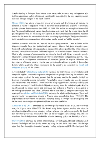Another finding is that apart from interest rates, money also seems to play an important role
in these economies and its shocks are significantly transmitted to the real macroeconomic
activities through changes in the credit variable.
Meenai (2001) has given a historical record of growth and development of banking in
Pakistan, a record of important events in monetary management and a review of monetary
policies pursued in the country from 1947 till 2000. The author has strongly recommended
that Pakistan should discard market based monetary policy and that the central bank should
play the primary role for promoting development. He has further recommended that Pakistan
should de-link from the international financial system by repudiating its foreign and domestic
debt. Most of the recommendations of the author can be termed as ‘wishful thinking’.
Tradable economic activities are "special" in developing countries. These activities suffer
disproportionately from the institutional and market failures that keep countries poor.
Sustained real exchange rate depreciations increase the relative profitability of investing in
tradable, and act in second-best fashion to improve the economic cost of these deformation.
That is why episodes of undervaluation are strongly linked with higher economic growth.
There exist a unique long-run relationship between interest rates and economic growth. Thus,
interest rate is an important determinant of economic growth in Nigeria. However, the
deregulation of interest rates in Nigeria may not optimally achieve its goals, if those other
factors which negatively effects investment in the country, as suggested by Guseh and
Oritsejafor (2007), are not tackled.
A recent study by Chimobi and Uche (2010) examined the link between Money, Inflation and
Output in Nigeria. The study adopted co-integration and granger-causality test analysis. The
co-integrating result of the study showed that the variables used in the model exhibited no
long run relationship among each other. Nevertheless money supply was seen to granger
cause both output and inflation. The result of the study suggested that monetary stability can
contribute towards price stability in the Nigerian economy since the variation in price level is
mainly caused by money supply and concluded that inflation in Nigeria is to an extent a
monetary phenomenon. The Error Correction Mechanism and Co integration technique was
employed by Adefeso and Mobolaji (2010) estimate the relative effectiveness of fiscal and
monetary policy on economic growth in Nigeria using annual data from 1970-2007. The
empirical result showed that the effect of monetary policy is stronger than fiscal policy and
the exclusion of the degree of openness did not weak this conclusion.
Amassoma et al. (2011) examined the monetary policy variables and GDP. He conducted
study in Nigeria from 1986-2009. He found using Least Squared method that there is
significant relationship among monetary policy exchange rate and money supply. He found
that monetary policy had reasonable effect on money supply and exchange rate. He also
stated that there is insignificant relationship between monetary policy and instability of price.
Onyeiwu (2012) analyzed the impact of monetary policy in Nigeria. He used Ordinary Least
Squares Techniques to identify the impact by using the data from 1981-2008. His findings
show that there is positive impact of monetary policy variables on GDP. He also found that
 