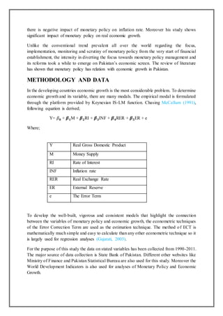 there is negative impact of monetary policy on inflation rate. Moreover his study shows
significant impact of monetary policy on real economic growth.
Unlike the conventional trend prevalent all over the world regarding the focus,
implementation, monitoring and scrutiny of monetary policy from the very start of financial
establishment, the intensity in diverting the focus towards monetary policy management and
its reforms took a while to emerge on Pakistan’s economic screen. The review of literature
has shown that monetary policy has relation with economic growth in Pakistan.
METHODOLOGY AND DATA
In the developing countries economic growth is the most considerable problem. To determine
economic growth and its variable, there are many modals. The empirical modal is formulated
through the platform provided by Keynesian IS-LM function. Chasing McCallum (1991),
following equation is derived;
Y= 𝛽 𝟎 + 𝜷 𝟏M + 𝜷 𝟐RI + 𝜷 𝟑INF + 𝜷 𝟒RER + 𝜷 𝟓ER + e
Where;
To develop the well-built, vigorous and consistent models that highlight the connection
between the variables of monetary policy and economic growth, the econometric techniques
of the Error Correction Term are used as the estimation technique. The method of ECT is
mathematically much simple and easy to calculate than any other econometric technique so it
is largely used for regression analyses (Gujarati, 2003).
For the purpose of this study the data on stated variables has been collected from 1990-2011.
The major source of data collection is State Bank of Pakistan. Different other websites like
Ministry of Finance and Pakistan Statistical Bureau are also used for this study. Moreover the
World Development Indicators is also used for analyses of Monetary Policy and Economic
Growth.
Y Real Gross Domestic Product
M Money Supply
RI Rate of Interest
INF Inflation rate
RER Real Exchange Rate
ER External Reserve
e The Error Term
 