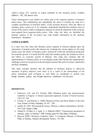 which is, means 27% variation in output explained by the monetary policy variables
(inflation, M2, ER, interest rate).
Vector autoregressive (var) models are widely used in the empirical analysis of monetary
policy issues. This methodology has undoubtedly the merit of avoiding the need for a
complete specification of structural model of the economy however, when the effects of
monetary policy action are to be evaluated, fundamental identification problem must be
solved. Policy action, which is endogenous response to current developments in the economy,
must separate from exogenous policy action. Only when the latter are identified the
dynamic analysis of the var system may yield reliable information on the monetary
transmission mechanism.
CONCLUSION
It is clear from this study that Monetary policy adopted in Pakistan depends upon the
instruments of monetary policy like interest rate, exchange rate, money supply etc. this study
clearly assess the effects of monetary policy instruments within the institutional framework
for economic growth. It is found from this study that monetary policy has nominal as well as
real effects on economic growth of Pakistan. This study also evaluates that the
implementation of monetary policy in a developing country like Pakistan has supplementary
challenges which are not present in the developed countries like treat of currency substitution
and fiscal dominance.
This study conclude therefore that the inability of monetary policies to effectively
maximize its policy objective most times is as a result of the shortcomings of the
policy instruments used in Nigeria as such limits its contribution to growth even
though monetary policies had brought impressive contribution over the years.
REFERENCES
1. Folawewo, A.O. and T.S. Osinubi, 2006. Monetary policy and macroeconomic
instability in Nigeria: A rational expectation approach. Journal of Social Sciences,
12(2): 93 -100.
2. Cassola, N. and Morana, C. (2004) Monetary Policy and Stock Market in the Euro
Area. Journal of Policy Modeling 26, 387 – 399
3. Laidler, D., 1993. The demand for money: Theories, evidence and problems. 4th Edn.,
New York: Harper Collins.
4. Ahmed N., H Shah, A. I. Agha, Y. A. Mubarik (2005), “Transmission mechanism of
monetary policy in Pakistan,” SBP working paper 09, State Bank of Pakistan.
5. Qayyum (2002). Monetary Conditions Index: A Composite Measure of Monetary
Policy in Pakistan, Pakistan Development Review, 551-566.
 