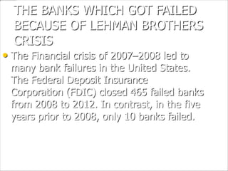 THE BANKS WHICH GOT FAILED
BECAUSE OF LEHMAN BROTHERS
CRISIS
• The Financial crisis of 2007–2008 led to
many bank failures in the United States.
The Federal Deposit Insurance
Corporation (FDIC) closed 465 failed banks
from 2008 to 2012. In contrast, in the five
years prior to 2008, only 10 banks failed.
 
