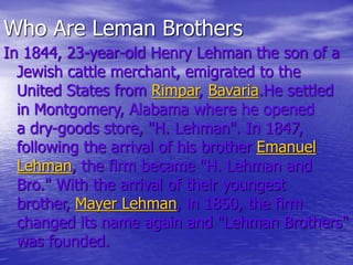 Who Are Leman Brothers
In 1844, 23-year-old Henry Lehman the son of a
Jewish cattle merchant, emigrated to the
United States from Rimpar, Bavaria.He settled
in Montgomery, Alabama where he opened
a dry-goods store, "H. Lehman". In 1847,
following the arrival of his brother Emanuel
Lehman, the firm became "H. Lehman and
Bro." With the arrival of their youngest
brother, Mayer Lehman, in 1850, the firm
changed its name again and "Lehman Brothers"
was founded.
 