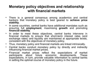 Monetary policy objectives and relationship
with financial markets
•
•
•

•
•
•

There is a general consensus among academics and central
bankers that monetary policy is best geared to achieve price
stability.
In some countries, central banks have additional mandates such as
ensuring full employment, maximising growth and promoting
financial stability.
In order to meet these objectives, central banks intervene in
financial markets to ensure that short-term interest rates (and
exchange rates) and liquidity are maintained at appropriate levels,
consistent with the objectives of monetary policy.
Thus, monetary policy and financial markets are linked intrinsically.
Central banks conduct monetary policy by directly and indirectly
influencing financial market prices.
Financial market prices reflect the expectations of market
participants about future economic developments. These
expectations, in turn, provide valuable information to central banks
in setting the optimal course of monetary policy in the future.

 