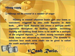 Money supply
Money can be created in a number of ways:
1. Money is created whenever banks give new loans to
customers, triggered by new cash deposits in their
bank. New bank deposits can create a multiple credit
expansion throughout the banking system, increasing
liquidly and enabling fresh loans to be made as a multiple
of the original deposit. In effect, money increases when
fresh loans are advanced to customers. The formula to
calculate how much extra credit can be given is called
the credit multiplier and is:
1/Cash Ratio.
 