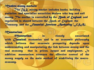 Modern money markets
The UK money market includes banks, building
societies, and specialist securities dealers who buy and sell
money. The market is controlled by the Bank of England, and
regulation is shared between the Bank of England, the
Treasury, and the Financial Services Authority (FSA).
Monetarism
Monetarism is closely associated
with Classical economics and is an economic philosophy
which believes that economic prosperity depends upon
understanding and manipulating the link between money and the
real economy - that is, prices, output and employment. In
addition, monetarism stresses the effective control of the
money supply as the main method of stabilising the macro-
economy.
 