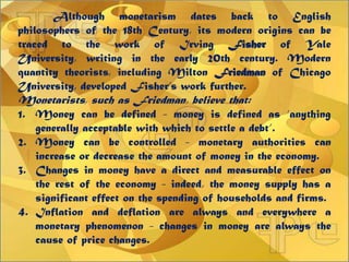 Although monetarism dates back to English
philosophers of the 18th Century, its modern origins can be
traced to the work of Irving Fisher of Yale
University, writing in the early 20th century. Modern
quantity theorists, including Milton Friedman of Chicago
University, developed Fisher‟s work further.
Monetarists, such as Friedman, believe that:
1. Money can be defined - money is defined as „anything
generally acceptable with which to settle a debt‟.
2. Money can be controlled - monetary authorities can
increase or decrease the amount of money in the economy.
3. Changes in money have a direct and measurable effect on
the rest of the economy - indeed, the money supply has a
significant effect on the spending of households and firms.
4. Inflation and deflation are always and everywhere a
monetary phenomenon - changes in money are always the
cause of price changes.
 