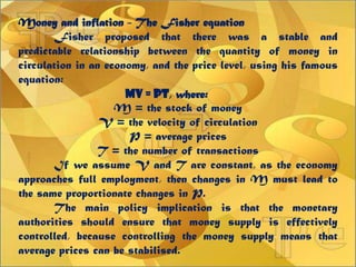Money and inflation - The Fisher equation
Fisher proposed that there was a stable and
predictable relationship between the quantity of money in
circulation in an economy, and the price level, using his famous
equation:
MV = PT, where:
M = the stock of money
V = the velocity of circulation
P = average prices
T = the number of transactions
If we assume V and T are constant, as the economy
approaches full employment, then changes in M must lead to
the same proportionate changes in P.
The main policy implication is that the monetary
authorities should ensure that money supply is effectively
controlled, because controlling the money supply means that
average prices can be stabilised.
 