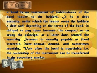a bond is an instrument of indebtedness of the
bond issuer to the holders. It is a debt
security, under which the issuer owes the holders
a debt and, depending on the terms of the bond, is
obliged to pay them interest (the coupon) or to
repay the principal at a later date, termed the
maturity. Interest is usually payable at fixed
intervals (semi-annual, annual, and sometimes
monthly). Very often the bond is negotiable, i.e.
the ownership of the instrument can be transferred
in the secondary market.
 