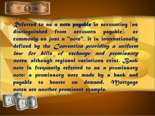Referred to as a note payable in accounting (as
distinguished from accounts payable), or
commonly as just a "note", it is internationally
defined by the Convention providing a uniform
law for bills of exchange and promissory
notes, although regional variations exist. Bank
note is frequently referred to as a promissory
note: a promissory note made by a bank and
payable to bearer on demand. Mortgage
notes are another prominent example.
 