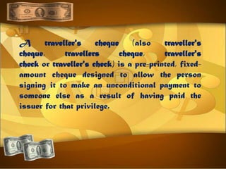 A traveller's cheque (also traveller's
cheque, travellers cheque, traveller's
check or traveller's check) is a pre-printed, fixed-
amount cheque designed to allow the person
signing it to make an unconditional payment to
someone else as a result of having paid the
issuer for that privilege.
 
