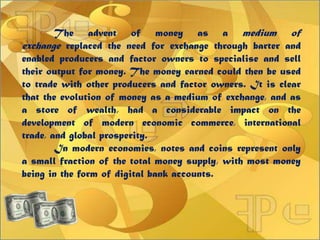 The advent of money as a medium of
exchange replaced the need for exchange through barter and
enabled producers and factor owners to specialise and sell
their output for money. The money earned could then be used
to trade with other producers and factor owners. It is clear
that the evolution of money as a medium of exchange, and as
a store of wealth, had a considerable impact on the
development of modern economic commerce, international
trade, and global prosperity.
In modern economies, notes and coins represent only
a small fraction of the total money supply, with most money
being in the form of digital bank accounts.
 