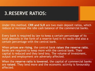 Under this method, CRR and SLR are two main deposit ratios, which
reduce or increase the idle cash balance of the commercial banks.
Every bank is required by law to keep a certain percentage of its
total deposits in the form of a reserve fund in its vaults and also a
certain percentage with the central bank.
When prices are rising, the central bank raises the reserve ratio.
Banks are required to keep more with the central bank. Their
capital is reduced and they lend less. The volume of investment,
output and employment are adversely affected.
When the reserve ratio is lowered, the capital of commercial banks
are raised. They lend more and the economic activity is favourably
affected.
 