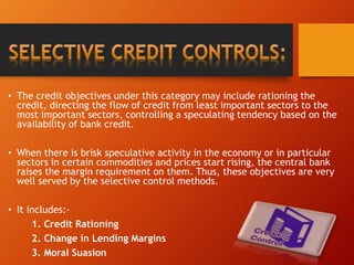 • The credit objectives under this category may include rationing the
credit, directing the flow of credit from least important sectors to the
most important sectors, controlling a speculating tendency based on the
availability of bank credit.
• When there is brisk speculative activity in the economy or in particular
sectors in certain commodities and prices start rising, the central bank
raises the margin requirement on them. Thus, these objectives are very
well served by the selective control methods.
• It includes:-
1. Credit Rationing
2. Change in Lending Margins
3. Moral Suasion
 
