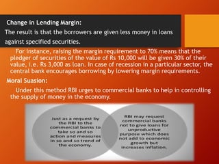 Change in Lending Margin:
The result is that the borrowers are given less money in loans
against specified securities.
For instance, raising the margin requirement to 70% means that the
pledger of securities of the value of Rs 10,000 will be given 30% of their
value, i.e. Rs 3,000 as loan. In case of recession in a particular sector, the
central bank encourages borrowing by lowering margin requirements.
Moral Suasion:
Under this method RBI urges to commercial banks to help in controlling
the supply of money in the economy.
 