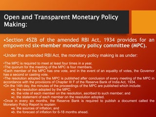 •Section 45ZB of the amended RBI Act, 1934 provides for an
empowered six-member monetary policy committee (MPC).
•Under the amended RBI Act, the monetary policy making is as under:
•The MPC is required to meet at least four times in a year.
•The quorum for the meeting of the MPC is four members.
•Each member of the MPC has one vote, and in the event of an equality of votes, the Governor
has a second or casting vote.
•The resolution adopted by the MPC is published after conclusion of every meeting of the MPC in
accordance with the provisions of Chapter III F of the Reserve Bank of India Act, 1934.
•On the 14th day, the minutes of the proceedings of the MPC are published which include:
a. the resolution adopted by the MPC;
b. the vote of each member on the resolution, ascribed to such member; and
c. the statement of each member on the resolution adopted.
•Once in every six months, the Reserve Bank is required to publish a document called the
Monetary Policy Report to explain:
a. the sources of inflation; and
b. the forecast of inflation for 6-18 months ahead.
Open and Transparent Monetary Policy
Making:
 