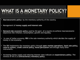 • Macroeconomic policy- by the monetary authority of the country.
• Management of money supply and interest rate
• Demand-side economic policy used by the govt. of a country to achieve macroeconomic
objectives like inflation, consumption, growth and liquidity.
• In case of Indian economy, RBI is the sole monetary authority which decides the supply of
money in the economy.
• The RBI implements the monetary policy through open market operations, bank rate policy,
reserve system, credit control policy, moral persuasion and through many other
instruments.
• Increasing money supply and reducing interest rates indicate an expansionary policy. The
reverse of this is a contractionary monetary policy.
 