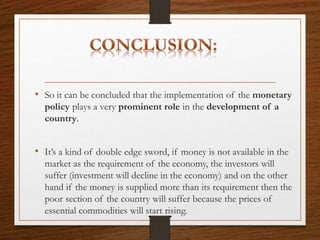 • So it can be concluded that the implementation of the monetary
policy plays a very prominent role in the development of a
country.
• It’s a kind of double edge sword, if money is not available in the
market as the requirement of the economy, the investors will
suffer (investment will decline in the economy) and on the other
hand if the money is supplied more than its requirement then the
poor section of the country will suffer because the prices of
essential commodities will start rising.
 