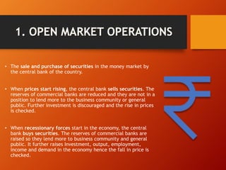 • The sale and purchase of securities in the money market by
the central bank of the country.
• When prices start rising, the central bank sells securities. The
reserves of commercial banks are reduced and they are not in a
position to lend more to the business community or general
public. Further investment is discouraged and the rise in prices
is checked.
• When recessionary forces start in the economy, the central
bank buys securities. The reserves of commercial banks are
raised so they lend more to business community and general
public. It further raises Investment, output, employment,
income and demand in the economy hence the fall in price is
checked.
 