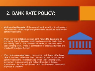 • Minimum lending rate of the central bank at which it rediscounts
first class bills of exchange and government securities held by the
commercial banks.
• When there is inflation, central bank raises the bank rate so
borrowing from it becomes costly and commercial banks borrow
less money from it. The commercial banks, in reaction, raise
their lending rates. There is contraction of credit and prices are
checked from rising further.
• When prices are depressed, the central bank lowers the bank
rate. It is cheap to borrow from the central bank on the part of
commercial banks. The latter also lower their lending rates.
Investment is encouraged and followed by rise in Output,
employment, income and demand and the downward movement
of prices is checked.
 