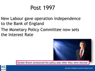Aquinas College Economics Department
Post 1997
New Labour gave operation independence
to the Bank of England
The Monetary Policy Committee now sets
the Interest Rate
Gordon Brown announced the policy soon after they were elected
 