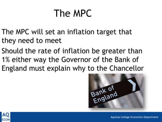 Aquinas College Economics Department
The MPC
The MPC will set an inflation target that
they need to meet
Should the rate of inflation be greater than
1% either way the Governor of the Bank of
England must explain why to the Chancellor
 